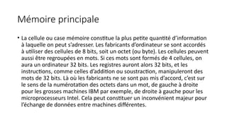 Mémoire principale
• La cellule ou case mémoire constitue la plus petite quantité d’information
à laquelle on peut s’adresser. Les fabricants d’ordinateur se sont accordés
à utiliser des cellules de 8 bits, soit un octet (ou byte). Les cellules peuvent
aussi être regroupées en mots. Si ces mots sont formés de 4 cellules, on
aura un ordinateur 32 bits. Les registres auront alors 32 bits, et les
instructions, comme celles d’addition ou soustraction, manipuleront des
mots de 32 bits. Là où les fabricants ne se sont pas mis d’accord, c’est sur
le sens de la numérotation des octets dans un mot, de gauche à droite
pour les grosses machines IBM par exemple, de droite à gauche pour les
microprocesseurs Intel. Cela peut constituer un inconvénient majeur pour
l’échange de données entre machines différentes.
 