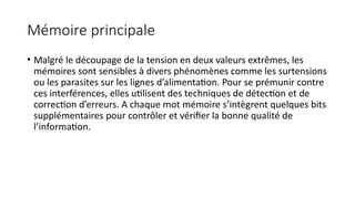 Mémoire principale
• Malgré le découpage de la tension en deux valeurs extrêmes, les
mémoires sont sensibles à divers phénomènes comme les surtensions
ou les parasites sur les lignes d’alimentation. Pour se prémunir contre
ces interférences, elles utilisent des techniques de détection et de
correction d’erreurs. A chaque mot mémoire s’intègrent quelques bits
supplémentaires pour contrôler et vérifier la bonne qualité de
l’information.
 