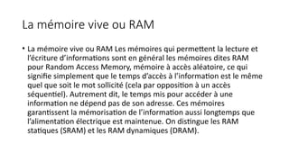 La mémoire vive ou RAM
• La mémoire vive ou RAM Les mémoires qui permettent la lecture et
l’écriture d’informations sont en général les mémoires dites RAM
pour Random Access Memory, mémoire à accès aléatoire, ce qui
signifie simplement que le temps d’accès à l’information est le même
quel que soit le mot sollicité (cela par opposition à un accès
séquentiel). Autrement dit, le temps mis pour accéder à une
information ne dépend pas de son adresse. Ces mémoires
garantissent la mémorisation de l’information aussi longtemps que
l’alimentation électrique est maintenue. On distingue les RAM
statiques (SRAM) et les RAM dynamiques (DRAM).
 