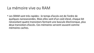 La mémoire vive ou RAM
• Les SRAM sont très rapides : le temps d’accès est de l’ordre de
quelques nanosecondes. Mais elles sont d’un coût élevé, chaque bit
nécessitant quatre transistors formant une bascule électronique, plus
deux transistors d’accès. Ces mémoires servent souvent comme
mémoires caches.
 