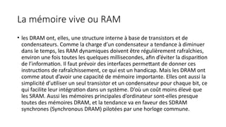 La mémoire vive ou RAM
• les DRAM ont, elles, une structure interne à base de transistors et de
condensateurs. Comme la charge d’un condensateur a tendance à diminuer
dans le temps, les RAM dynamiques doivent être régulièrement rafraîchies,
environ une fois toutes les quelques millisecondes, afin d’éviter la disparition
de l’information. Il faut prévoir des interfaces permettant de donner ces
instructions de rafraîchissement, ce qui est un handicap. Mais les DRAM ont
comme atout d’avoir une capacité de mémoire importante. Elles ont aussi la
simplicité d’utiliser un seul transistor et un condensateur pour chaque bit, ce
qui facilite leur intégration dans un système. D’où un coût moins élevé que
les SRAM. Aussi les mémoires principales d’ordinateur sont-elles presque
toutes des mémoires DRAM, et la tendance va en faveur des SDRAM
synchrones (Synchronous DRAM) pilotées par une horloge commune.
 