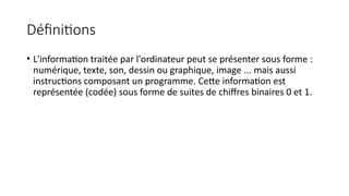 Définitions
• L'information traitée par l'ordinateur peut se présenter sous forme :
numérique, texte, son, dessin ou graphique, image ... mais aussi
instructions composant un programme. Cette information est
représentée (codée) sous forme de suites de chiffres binaires 0 et 1.
 