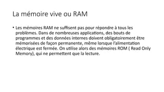 La mémoire vive ou RAM
• Les mémoires RAM ne suffisent pas pour répondre à tous les
problèmes. Dans de nombreuses applications, des bouts de
programmes et des données internes doivent obligatoirement être
mémorisées de façon permanente, même lorsque l’alimentation
électrique est fermée. On utilise alors des mémoires ROM ( Read Only
Memory), qui ne permettent que la lecture.
 