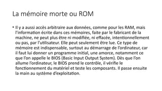La mémoire morte ou ROM
• Il y a aussi accès arbitraire aux données, comme pour les RAM, mais
l’information écrite dans ces mémoires, faite par le fabricant de la
machine, ne peut plus être ni modifiée, ni effacée, intentionnellement
ou pas, par l’utilisateur. Elle peut seulement être lue. Ce type de
mémoire est indispensable, surtout au démarrage de l’ordinateur, car
il faut lui donner un programme initial, une amorce, notamment ce
que l’on appelle le BIOS (Basic Input Output System). Dès que l’on
allume l’ordinateur, le BIOS prend le contrôle, il vérifie le
fonctionnement du matériel et teste les composants. Il passe ensuite
la main au système d’exploitation.
 