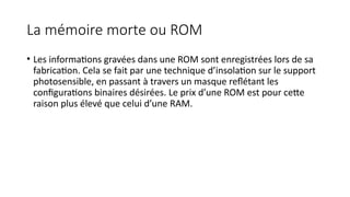 La mémoire morte ou ROM
• Les informations gravées dans une ROM sont enregistrées lors de sa
fabrication. Cela se fait par une technique d’insolation sur le support
photosensible, en passant à travers un masque reflétant les
configurations binaires désirées. Le prix d’une ROM est pour cette
raison plus élevé que celui d’une RAM.
 