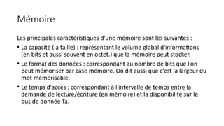Mémoire
Les principales caractéristiques d'une mémoire sont les suivantes :
• La capacité (la taille) : représentant le volume global d'informations
(en bits et aussi souvent en octet.) que la mémoire peut stocker.
• Le format des données : correspondant au nombre de bits que l’on
peut mémoriser par case mémoire. On dit aussi que c’est la largeur du
mot mémorisable.
• Le temps d'accès : correspondant à l'intervalle de temps entre la
demande de lecture/écriture (en mémoire) et la disponibilité sur le
bus de donnée Ta.
 