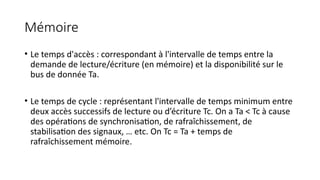Mémoire
• Le temps d'accès : correspondant à l'intervalle de temps entre la
demande de lecture/écriture (en mémoire) et la disponibilité sur le
bus de donnée Ta.
• Le temps de cycle : représentant l'intervalle de temps minimum entre
deux accès successifs de lecture ou d’écriture Tc. On a Ta < Tc à cause
des opérations de synchronisation, de rafraîchissement, de
stabilisation des signaux, … etc. On Tc = Ta + temps de
rafraîchissement mémoire.
 