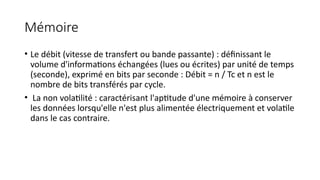 Mémoire
• Le débit (vitesse de transfert ou bande passante) : définissant le
volume d'informations échangées (lues ou écrites) par unité de temps
(seconde), exprimé en bits par seconde : Débit = n / Tc et n est le
nombre de bits transférés par cycle.
• La non volatilité : caractérisant l'aptitude d'une mémoire à conserver
les données lorsqu'elle n'est plus alimentée électriquement et volatile
dans le cas contraire.
 