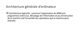 Architecture générale d’ordinateur
 L’architecture logicielle : concerne l’organisation de différents
programmes entre eux. Codage de l’information et jeu d’instruction
de la machine càd l’ensemble des opérations que la machine peut
exécuter.
 