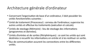 Architecture générale d’ordinateur
• Concernant l’organisation de base d’un ordinateur, il doit posséder les
unités fonctionnelles suivantes :
Unité de traitement (Processeur) : cerveau de l’ordinateur, supervise les
autres unités et effectue les traitements (exécution et calcule).
Unités de stockage (Mémoire) : lieu de stockage des informations
(programmes et données).
Unités d’entrées et de sorties (Périphériques) : ce sont les unités qui sont
destinées à recueillir les informations en entrée et à les restituer en sortie.
Bus de communication assurent les connections entre les différentes
unités.
 
