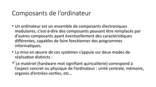 Composants de l’ordinateur
• Un ordinateur est un ensemble de composants électroniques
modulaires, c'est-à-dire des composants pouvant être remplacés par
d'autres composants ayant éventuellement des caractéristiques
différentes, capables de faire fonctionner des programmes
informatiques.
• La mise en œuvre de ces systèmes s’appuie sur deux modes de
réalisation distincts :
Le matériel (hardware mot signifiant quincaillerie) correspond à
l’aspect concret ou physique de l’ordinateur : unité centrale, mémoire,
organes d’entrées-sorties, etc…
 