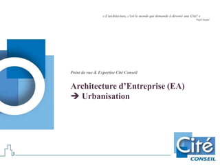Point de vue & Expertise Cité Conseil
Architecture d’Entreprise (EA)
 Urbanisation
« L'architecture, c'est le monde qui demande à devenir une Cité! »
Paul Claudel
 