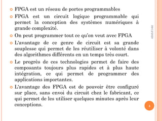  FPGA est un réseau de portes programmables
 FPGA est un circuit logique programmable qui
permet la conception des systèmes numériques à
grande complexité.
 On peut programmer tout ce qu’on veut avec FPGA
 L'avantage de ce genre de circuit est sa grande
souplesse qui permet de les réutiliser à volonté dans
des algorithmes différents en un temps très court.
 Le progrès de ces technologies permet de faire des
composants toujours plus rapides et à plus haute
intégration, ce qui permet de programmer des
applications importantes.
 L'avantage des FPGA est de pouvoir être configuré
sur place, sans envoi du circuit chez le fabricant, ce
qui permet de les utiliser quelques minutes après leur
conceptions.
09/12/2020
4
 