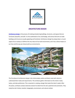 Architecture design is the process of creating and planning buildings, structures, and spaces that are
functional, beautiful, and safe. It is the combination of art, technology, and science that aims to make
buildings and structures visually appealing and functional. Architecture design has always been a crucial
aspect of our society as it defines the very nature of our built environment, and it has a direct impact on
our lives and the way we interact with our environments.
The first phase of architecture design is the initial analysis, where architects meet with clients to
understand their needs and requirements. The architects gather information on the clients’ needs,
tastes, and style preferences. This is essential in creating a design that meets the client’s needs. After
this phase, architects conduct extensive research to determine the site’s potential and constraints. They
study the site’s history, location, topography, environment, and cultural context.
 