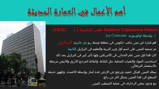 )Le Corbusier ‫لوكوربوزيه‬ ‫بواسطة‬ (
‫وسط‬ ‫منطقة‬ ‫في‬ ‫حكومي‬ ‫مكتب‬ ‫مبنى‬ ‫عن‬ ‫عبارة‬ ‫هو‬‫جانيرو‬ ‫دي‬ ‫ريو‬،‫البرازيل‬.
‫البرازيل‬ ‫في‬ ‫والتعليم‬ ‫التربية‬ ‫وزير‬ ‫أول‬ ‫اسم‬ ‫علي‬ ‫المبني‬ ‫تسميه‬ ‫تم‬‫كابانيما‬
‫ذلك‬ ‫بعد‬ ‫البرازيل‬ ‫في‬ ‫كبير‬ ‫تأثير‬ ‫ولها‬ ‫المريكتين‬ ‫في‬ ‫الحداثي‬ ‫عام‬ ‫مبنى‬ ‫اول‬ ‫هذا‬ ‫كان‬
‫مرتبطة‬ ‫والبيض‬ ‫الزرق‬ ‫المزجج‬ ‫والبل ط‬ ،‫البل ط‬ ‫مثل‬ ،‫المحلية‬ ‫والتقنيات‬ ‫المواد‬ ‫استخدمت‬
.‫البرتغالي‬ ‫بالستعمار‬
‫العمدة‬ ‫بواسطة‬ ‫أمتار‬ ‫عدة‬ ‫الرض‬ ‫عن‬ ‫ويرتفع‬ ‫خفيف‬ ‫هيكل‬ ‫المبني‬ ‫يمتلك‬,‫حديقة‬ ‫وظهور‬
‫رائع‬ ‫من‬ ‫اكثر‬ ‫بشكل‬ ‫المبني‬ ‫هذا‬ ‫في‬ ‫السطح‬
. ‫للمبني‬ ‫التشطيب‬ ‫عملية‬ ‫في‬ ‫الزخارف‬ ‫بعض‬ ‫وجود‬ ‫مع‬
Gustavo Capanema Palace( ( ‫كابانيما‬ ‫قصر‬)1935)
 