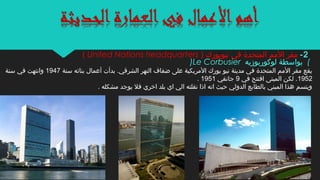 )Le Corbusier ‫لوكوربوزيه‬ ‫بواسطة‬ (
‫سنة‬ ‫بنائه‬ ‫أعمال‬ ‫بدأت‬ .‫الشرقي‬ ‫النهر‬ ‫ضفاف‬ ‫على‬ ‫المريكية‬ ‫يورك‬ ‫نيو‬ ‫مدينة‬ ‫في‬ ‫المتحدة‬ ‫المم‬ ‫مقر‬ ‫يقع‬1947‫سنة‬ ‫في‬ ‫وانتهت‬
1952‫في‬ ‫افتتح‬ ‫المبنى‬ ‫لكن‬ .9‫جانفي‬1951.
. ‫مشكله‬ ‫يوجد‬ ‫فل‬ ‫اخري‬ ‫بلد‬ ‫اي‬ ‫الي‬ ‫نقلته‬ ‫اذا‬ ‫انه‬ ‫حيث‬ ‫الدولي‬ ‫بالطابع‬ ‫المبني‬ ‫هذا‬ ‫ويتسم‬
2-) ‫نيويورك‬ ‫في‬ ‫المتحدة‬ ‫المم‬ ‫مقر‬United Nations headquarters(
 