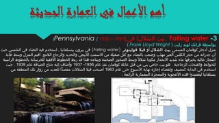‫بواسطة‬) ‫رايت‬ ‫لويد‬ ‫فرانك‬Frank Lloyd Wright(
‫المسمى‬ ‫كوفمان‬ ‫أدجار‬ ‫منزل‬‫الشلل‬ ‫بيت‬‫أو‬‫فولينوتر‬ ‫فيل‬)Falling water(‫حيث‬ ‫الملمس‬ ‫في‬ ‫التضاد‬ ‫فيه‬ ‫استخدم‬ , ‫ببنسلفانيا‬ ‫بيرون‬ ‫في‬
‫غابة‬ ‫وسط‬ ‫المنزل‬ ‫أقيم‬ .‫اللمع‬ ‫والزجاج‬ ‫والحديد‬ ‫البيض‬ ‫السمنت‬ ‫من‬ ‫صقيلة‬ ‫كتل‬ ‫مع‬ ‫بالتضاد‬ ‫وضعت‬ ‫مهذب‬ ‫الغير‬ ‫الكلس‬ ‫حجر‬ ‫من‬ ‫جدرانه‬ ‫أن‬
‫الرأسية‬ ‫بالخطو ط‬ ‫للخرسانة‬ ‫الفقية‬ ‫الخطو ط‬ ‫ربط‬ ‫قد‬ ‫هذا‬ ‫وببناءه‬ ‫الضخمة‬ ‫الصخور‬ ‫وسط‬ ‫ل‬ً‫ا‬ ‫شل‬ ‫مكونا‬ ‫النحدار‬ ‫شديد‬ ‫ماء‬ ‫يخترقها‬ ‫عالية‬ ‫أشجار‬
‫عام‬ ‫نفذ‬ ‫كوفمان‬ ‫عائلة‬ ‫قبل‬ ‫من‬ ‫بني‬ ‫خاص‬ ‫بيت‬ ‫هو‬ . ‫الزجاجية‬ ‫والفتحات‬ ‫للحوائط‬1936-1937‫عام‬ ‫الضيافة‬ ‫جناح‬ ‫إليه‬ ‫وأضاف‬1939‫حيث‬ ,
‫عام‬ ‫حتى‬ ‫السبوع‬ ‫نهاية‬ ‫إجازة‬ ‫ولقضاء‬ ‫كمصيف‬ ‫البداية‬ ‫في‬ ‫استخدم‬1963‫من‬ ‫المنطقة‬ ‫تلك‬ ‫زوار‬ ‫من‬ ‫للعديد‬ ‫مقصدا‬ ‫الشللت‬ ‫فيل‬ ‫أصبحت‬
. ‫الرائعة‬ ‫المعمارية‬ ‫والمعجزة‬ ‫العجوبة‬ ‫هذه‬ ‫ليقصدوا‬ ‫بنسلفانيا‬
3-Falling water(‫في‬ (‫الشلل‬ ‫بيت‬Pennsylvania ( 1936 – 1937)
 