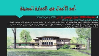 ‫بواسطة‬) ‫رايت‬ ‫لويد‬ ‫فرانك‬Frank Lloyd Wright(
‫عام‬ ‫في‬ ‫صممت‬1901‫المنزل‬ ‫ويعرض‬ ،‫بارك‬ ‫هايلند‬ ‫من‬ ‫شيكاغو‬ ‫ضاحية‬ ‫في‬ ‫بنيت‬ُ‫ن‬ .‫الكبيرة‬ ‫برايري‬ ‫منازل‬ ‫أول‬ ‫ويليتس‬ ‫منزل‬ ‫ويعتبر‬ ،
‫المعمارية‬ ‫الهندسة‬ ‫بين‬ ‫الجمع‬ ‫على‬ ‫رايت‬ ‫القدرة‬ ‫هو‬ ‫المنزل‬ ‫حول‬ ‫للهتمام‬ ‫إثارة‬ ‫أكثر‬ ‫النقاط‬ ‫من‬ ‫واحدة‬ .‫الشارع‬ ‫إلى‬ ‫متناظرة‬ ‫واجهة‬
. ‫البيت‬ ‫مركز‬ ‫في‬ ‫مدفئة‬ ‫ويوجد‬ .‫الطبيعة‬ ‫مع‬ ‫بسلسة‬
4-Willits House(( ‫ويليتس‬ ‫منزل‬‫في‬Chicago ( 1901)
 