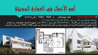 ‫بواسطة‬‫روه‬ ‫دير‬ ‫فان‬ ‫ميس‬ ‫لودفيغ‬Ludwig Mies van der Rohe(
‫الثرياء‬ ‫حي‬ ‫في‬ ‫تاريخي‬ ‫مبنى‬ ‫هو‬)Černá Pole(‫برنو‬ ‫في‬)Brno(‫النماذج‬ ‫من‬ ‫واحد‬ ‫وهو‬ .‫التشيك‬ ‫جمهورية‬ ‫في‬
‫عامي‬ ‫بين‬ ‫المسلحة‬ ‫الخرسانة‬ ‫من‬ ‫مبنية‬ ،‫أوروبا‬ ‫في‬ ‫الحديثة‬ ‫المعمارية‬ ‫للهندسة‬ ‫الرائدة‬1928‫و‬1930‫أصبحت‬ ‫ما‬ ‫وسرعان‬ ،
.‫الحداثة‬ ‫رمز‬ ‫الفيل‬
5-Villa Tugendhat(‫فيل‬‫توغندهات‬()1928-1930‫في‬ (borno
 