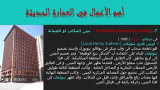 ‫في‬‫شيكاغو‬‫امريكا‬ –)1995(
•‫سوليفان‬ ‫هنري‬ ‫لويس‬)Louis Henry Sullivan(
‫تصميم‬ ‫واستند‬ ‫نيويورك‬ ،‫بوفالو‬ ‫في‬ ‫مبكر‬ ‫وقت‬ ‫في‬ ‫سحاب‬ ‫ناطحة‬ ‫هو‬
‫سوليفان‬‫المبنى‬ ‫تقسيم‬ ‫وتم‬ ."‫الوظيفة‬ ‫يتبع‬ ‫"الشكل‬ ‫أن‬ ‫اعتقاده‬ ‫على‬ ‫للبناء‬
‫هذا‬ ‫كان‬ .‫الميكانيكية‬ ‫المنطقة‬ ‫السفلي‬ ‫الطابق‬ ‫كان‬ .‫مناطق‬ ‫أربع‬ ‫إلى‬
‫الطابق‬ ‫في‬ ‫و‬ .‫المبنى‬ ‫وجهة‬ ‫على‬ ‫تظهر‬ ‫فعندما‬ ، ‫الرض‬ ‫سطح‬ ‫تحت‬ ‫المستوى‬
‫طوابق‬ ‫الثالثة‬ ‫المنطقة‬ ‫وكانت‬ . ‫العامة‬ ‫المداخل‬ ‫و‬ ‫التجارية‬ ‫المحلت‬ ‫الرضي‬
‫النهائية‬ ‫المنطقة‬ ‫وكانت‬ . ‫المبني‬ ‫المركزيه‬ ‫المصاعد‬ ‫حول‬ ‫تتجمع‬ ‫التي‬ ‫المكاتب‬
.‫المكاتب‬ ‫من‬ ‫قليل‬ ‫وعدد‬ ‫والمرافق‬ ‫رفع‬ ‫معدات‬ ‫فيها‬‫اظهر‬ ‫وقد‬‫سوليفان‬‫في‬
. ‫المني‬ ‫هيكل‬ ‫في‬ ‫رائعة‬ ‫زخرفة‬ ‫المبني‬ ‫هذا‬
7-Prudential (Guaranty) Building(‫الضمانة‬ ‫او‬ ‫المكاتب‬ ‫مبنى‬)
 