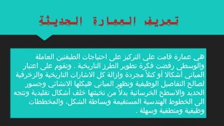 ‫علي‬ ‫قامت‬ ‫عمارة‬ ‫هي‬‫العاملة‬ ‫الطبقتين‬ ‫احتياجات‬ ‫على‬ ‫التركيز‬
‫اعتبار‬ ‫على‬ ‫وتقوم‬ . ‫التاريخية‬ ‫الطرز‬ ‫تطوير‬ ‫فكرة‬ ‫رفضت‬ ‫والوسطى‬
‫والزخرفية‬ ‫التاريخية‬ ‫الاشارات‬ ‫كل‬ ‫وازالة‬ ‫مجردة‬ ‫ل‬ً ‫م‬ ‫كت‬ ‫أو‬ ‫أاشكال‬ ‫المباني‬
‫وجسور‬ ‫النشائي‬ ‫هيكلها‬ ‫المباني‬ ‫وتظهر‬ ‫الوظيفية‬ ‫التفاةصيل‬ ‫لصالح‬
‫تقليدية‬ ‫أاشكال‬ ‫خلف‬ ‫تخبئتها‬ ‫من‬ ‫ل‬ً ‫م‬ ‫بد‬ ‫الخرسانية‬ ‫والسطح‬ ‫الحديد‬‫و‬‫تتجه‬
‫والمخططات‬ ،‫الشكل‬ ‫وبساطة‬ ‫المستقيمة‬ ‫الهندسية‬ ‫الخطوط‬ ‫الى‬
. ‫وسهلة‬ ‫ومنطقية‬ ‫وظيفية‬
 