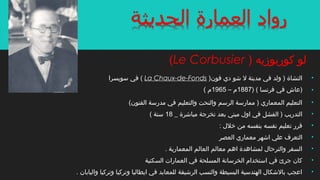 •)‫فون‬ ‫دي‬ ‫اشو‬ ‫ل‬ ‫مدينة‬ ‫في‬ ‫ولد‬ ) ‫النشاة‬La Chaux-de-Fonds‫سويسرا‬ ‫في‬ (
•)) ( ‫فرنسا‬ ‫في‬ ‫عاش‬1887‫م‬–1965( ‫م‬
•(‫الفنون‬ ‫مدرسة‬ ‫في‬ ‫والتعليم‬ ‫والنحت‬ ‫الرسم‬ ‫ممارسة‬ ) ‫المعماري‬ ‫التعليم‬
•_ ‫مبااشرة‬ ‫تخرجة‬ ‫بعد‬ ‫مبني‬ ‫اول‬ ‫في‬ ‫الفشل‬ ) ‫التدريب‬18( ‫سنة‬
•: ‫خلل‬ ‫من‬ ‫بنفسه‬ ‫نفسه‬ ‫تعليم‬ ‫قرر‬
•‫العصر‬ ‫معماري‬ ‫ااشهر‬ ‫علي‬ ‫التعرف‬
•. ‫المعمارية‬ ‫العالم‬ ‫معالم‬ ‫اهم‬ ‫لمشاهدة‬ ‫والترحال‬ ‫السفر‬
•‫السكنية‬ ‫العمارات‬ ‫في‬ ‫المسلحة‬ ‫الخرسانة‬ ‫استخدام‬ ‫في‬ ‫جرئ‬ ‫كان‬
•. ‫واليابان‬ ‫وتركيا‬ ‫وتركيا‬ ‫ايطاليا‬ ‫في‬ ‫للمعابد‬ ‫الراشيقة‬ ‫والنسب‬ ‫البسيطة‬ ‫الهندسية‬ ‫بالاشكال‬ ‫اعجب‬
) ‫كوربوزيه‬ ‫لو‬Le Corbusier(
 