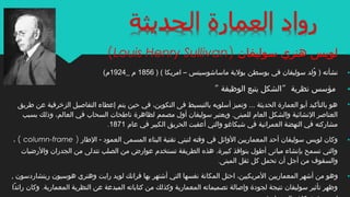 •‫سوليفان‬ ‫هنري‬ ‫لويس‬)Louis Henry Sullivan(
•‫بوسطن‬ ‫في‬ ‫سوليفان‬ ‫ولد‬ُ‫ل‬ ) ‫نشأته‬‫ماساشوسيتس‬ ‫بولية‬) ( ‫امريكا‬ –1856_ ‫م‬1924(‫م‬
•‫نظرية‬ ‫مؤسس‬“‫الوظيفة‬ ‫يتبع‬ ‫الشكل‬“
•‫طريق‬ ‫عن‬ ‫الزخرفية‬ ‫التفاصيل‬ ‫إعطاء‬ ‫يتم‬ ‫حين‬ ‫في‬ ،‫التكوين‬ ‫فى‬ ‫بالتبسيط‬ ‫أسلوبه‬ ‫وتميز‬ ... ‫الحديثة‬ ‫العمارة‬ ‫أبو‬ ‫بالتأكيد‬ ‫هو‬
‫بسبب‬ ‫وذلك‬ ،‫العالم‬ ‫في‬ ‫السحاب‬ ‫ناطحات‬ ‫لظاهرة‬ ‫مصمم‬ ‫أول‬ ‫سوليفان‬ ‫ويعتبر‬ .‫للمبنى‬ ‫العام‬ ‫والشكل‬ ‫النشائية‬ ‫العناصر‬
‫عام‬ ‫في‬ ‫الكبير‬ ‫الحريق‬ ‫أعقبت‬ ‫والتي‬ ‫شيكاغو‬ ‫في‬ ‫العمرانية‬ ‫النهضة‬ ‫في‬ ‫مشاركته‬1871.
•‫الطار‬ - ‫العمود‬ ‫المسمى‬ ‫البناء‬ ‫تقنية‬ ‫لتبني‬ ‫وقته‬ ‫في‬ ‫الوائل‬ ‫المعماريين‬ ‫أحد‬ ‫سوليفان‬ ‫لويس‬ ‫وكان‬)column-frame(،
‫والرضيات‬ ‫الجدران‬ ‫من‬ ‫تتدلى‬ ‫الصلب‬ ‫من‬ ‫عوارض‬ ‫تستخدم‬ ‫الطريقة‬ ‫هذه‬ .‫كبيرة‬ ‫بنوافذ‬ ‫أطول‬ ‫مبانى‬ ‫بإنشاء‬ ‫تسمح‬ ‫والتي‬
‫المبنى‬ ‫ثقل‬ ‫كل‬ ‫تحمل‬ ‫أن‬ ‫أجل‬ ‫من‬ ‫والسقوف‬.
•‫المعماريين‬ ‫أشهر‬ ‫من‬ ‫وهو‬‫رايت‬ ‫لويد‬ ‫فرانك‬ ‫بها‬ ‫أشتهر‬ ‫التي‬ ‫نفسها‬ ‫المكانة‬ ‫احتل‬ ،‫المريكيين‬‫ريتشاردسون‬ ‫هوسبون‬ ‫وهنري‬,
‫المعمارية‬ ‫النظرية‬ ‫عن‬ ‫المبدعة‬ ‫كتاباته‬ ‫من‬ ‫وكذلك‬ ‫المعمارية‬ ‫تصميماته‬ ‫وإصالة‬ ‫لجودة‬ ‫نتيجة‬ ‫سوليفان‬ ‫تأثير‬ ‫وظهر‬.‫دا‬ً‫ا‬ ‫رائ‬ ‫وكان‬
 