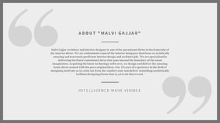 Malvi Gajjar Architect and interior designer is one of the paramount firms in the fraternity of
the interior dcor. We are enthusiastic team of the interior designers that focus on artistically
amazing and extremely proficient interior design and architect job. We are specialized in
delivering the finest customized dcor that goes beyond the boundary of the usual
imagination. Acquiring the latest technology softwares, we design and deliver the amazing
home dcor soaked with the pure original ideas. Our 15 years of experience in the field of
designing motivate us to come out from the comfort zone and deliver something aesthetically
brilliant designing theme that is yet to be discovered.
I N T E L L I G E N C E M A D E V I S I B L E
ABO UT " M AL V I G AJJAR"
 