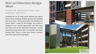 Best architecture design
ideas
C RE AT IVE ARC H IT EC TURE F O R
M O D ERN H O US ES
Architectures are of many types whether you wanna
built a house, building, schools, government building
and many more. This picture shows the building of a
school which is built by MG Designs this school is
designed as per comity requirement and they have
also taken care of the important thing that a school
should have and tried to give an attractive and study
friendly look. There is a play area, library, canteen,
and other important thing added.
 