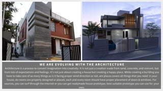 WE ARE E V O LVING WIT H T H E ARC H IT ECT URE
Architecture is a process to convert imagination into creativity. It is not just a creation made from sand, concrete, and cement, but
from lots of expectations and feelings. Its not just about creating a house but creating a happy place. While creating a building you
have to take care of so many things as is it facing proper wind direction or not, are places covers all things that you need in your
house, do rooms are properly designed or placed, each and every room should have proper placement of doors & windows. For
sources, you can surf through the internet or you can get readymade house prototype, best suitable prototype you can use for your
own.
 