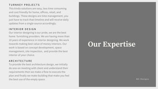 M G D e s i g n s
Our Expertise
T U R N K E Y P R O J E C T S
This kinda solutions are easy, less time consuming
and cost friendly for home, offices, retail, and
buildings. These designs are time management, you
just have to track that timeline and will receive daily
updates from a single source accordingly.
A R C H I T E C T U R E
To provide the best architecture design, we initially
do one-on meeting with client and understand their
requirements then we make a flow to execute the
plan and finally we make building that make you feel
the best use of the emply space.
I N T E R I O R D E S I G N
Our interior designing is our pride, we are the best
home furnishing providers. We are having more than
10 years of experience in interior designing. We work
towards making best value of money interiors. Our
work is based on concept development, space
management, site inspection, and provide the best
interior of your choice.
 