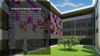 To create a stunning design, it is better to simplify your
skills and creativity. By combining art and science we can
carry out the best interior designs. We work strenuously
towards making the best artistic and healthier design
that would bring the placidity in living. We considerably
work towards making the best output from the provided
information, by focusing on your expectations from us,
we know home is not only shelter but it is a feeling and
there are so many emotions have attached
We believe in detail work and thats what architecture is,
out team works in an extremely professional way. Our
plans are always neat, organized, aesthetic and eye-
catching also customized so that clients can add their
esteemed things. When it comes to the interior making
we always center the creation of making the precious
piece of your shelter. In whole the process from knowing
demands to making a furniture piece design part place an
important role, we always involve our client so that we
can fulfill their wishes and provide them their choice of
things.
Science of design thinking
 