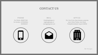 P H O N E
For Clients- 9909977200
For Venders- 9979990564,
8849066437
M A I L
info@mgdesigns.in
mg@mgdesigns.in
malvigjjr@gmail.com
O F F I C E
701, Zion Prime, Near Aaryans corporate
park, Shilaj-Thaltej, main Road,
ThaltejAhmedabad, Gujarat 380058
CONTACT US
M G D e s i g n s
 