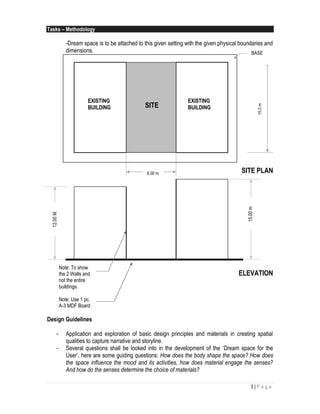 3 | P a g e
Tasks – Methodology
-Dream space is to be attached to this given setting with the given physical boundaries and
dimensions.
SITE PLAN
ELEVATION
Design Guidelines
- Application and exploration of basic design principles and materials in creating spatial
qualities to capture narrative and storyline.
- Several questions shall be looked into in the development of the ‘Dream space for the
User’, here are some guiding questions: How does the body shape the space? How does
the space influence the mood and its activities, how does material engage the senses?
And how do the senses determine the choice of materials?
6.00 m
15.0m
EXISTING
BUILDING
EXISTING
BUILDINGSITE
12.00M. BASE
Note: To show
the 2 Walls and
not the entire
buildings.
Note: Use 1 pc.
A-3 MDF Board
15.00m
 