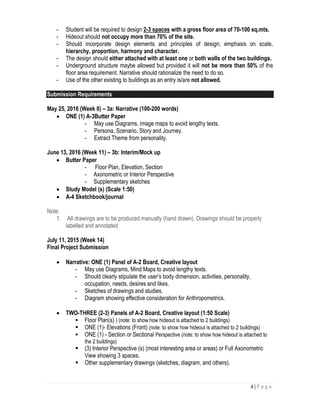 4 | P a g e
- Student will be required to design 2-3 spaces with a gross floor area of 70-100 sq.mts.
- Hideout should not occupy more than 70% of the site.
- Should incorporate design elements and principles of design; emphasis on scale,
hierarchy, proportion, harmony and character.
- The design should either attached with at least one or both walls of the two buildings.
- Underground structure maybe allowed but provided it will not be more than 50% of the
floor area requirement. Narrative should rationalize the need to do so.
- Use of the other existing to buildings as an entry is/are not allowed.
Submission Requirements
May 25, 2016 (Week 8) – 3a: Narrative (100-200 words)
 ONE (1) A-3Butter Paper
- May use Diagrams, image maps to avoid lengthy texts.
- Persona, Scenario, Story and Journey.
- Extract Theme from personality.
June 13, 2016 (Week 11) – 3b: Interim/Mock up
 Butter Paper
- Floor Plan, Elevation, Section
- Axonometric or Interior Perspective
- Supplementary sketches
 Study Model (s) (Scale 1:50)
 A-4 Sketchbook/journal
Note:
1. All drawings are to be produced manually (hand drawn). Drawings should be properly
labelled and annotated
July 11, 2015 (Week 14)
Final Project Submission
 Narrative: ONE (1) Panel of A-2 Board, Creative layout
- May use Diagrams, Mind Maps to avoid lengthy texts.
- Should clearly stipulate the user’s body dimension, activities, personality,
occupation, needs, desires and likes.
- Sketches of drawings and studies.
- Diagram showing effective consideration for Anthropometrics.
 TWO-THREE (2-3) Panels of A-2 Board, Creative layout (1:50 Scale)
 Floor Plan(s) ) (note: to show how hideout is attached to 2 buildings)
 ONE (1)- Elevations (Front) (note: to show how hideout is attached to 2 buildings)
 ONE (1) - Section or Sectional Perspective (note: to show how hideout is attached to
the 2 buildings)
 (3) Interior Perspective (s) (most interesting area or areas) or Full Axonometric
View showing 3 spaces.
 Other supplementary drawings (sketches, diagram, and others).
 