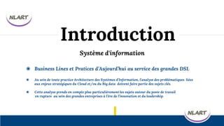 Système d'information
◉ Business Lines et Pratices d’Aujourd’hui au service des grandes DSI.
◉ Au sein de toute practice Architecture des Systèmes d’Information, l’analyse des problématiques liées
aux enjeux stratégiques du Cloud et/ou du Big data doivent faire partie des sujets clés.
◉ Cette analyse prends en compte plus particulièrement les sujets autour du poste de travail
en rupture au sein des grandes entreprises à l’ère de l’innovation et du leadership.
Introduction
 