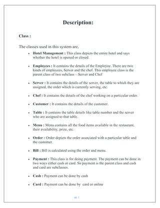 pg. 2
Description:
Class :
The classes used in this system are,
• Hotel Management : This class depicts the entire hotel and says
whether the hotel is opened or closed.
• Employees : It contains the details of the Employee. There are two
kinds of employees, Server and the chef. This employee class is the
parent class of two subclass – Server and Chef
• Server : It contains the details of the server, the table to which they are
assigned, the order which is currently serving, etc.
• Chef : It contains the details of the chef working on a particular order.
• Customer : It contains the details of the customer.
• Table : It contains the table details like table number and the server
who are assigned to that table.
• Menu : Menu contains all the food items available in the restaurant,
their availability, prize, etc.
• Order : Order depicts the order associated with a particular table and
the customer.
• Bill : Bill is calculated using the order and menu.
• Payment : This class is for doing payment. The payment can be done in
two ways either cash or card. So payment is the parent class and cash
and card are subclasses.
• Cash : Payment can be done by cash
• Card : Payment can be done by card or online
 