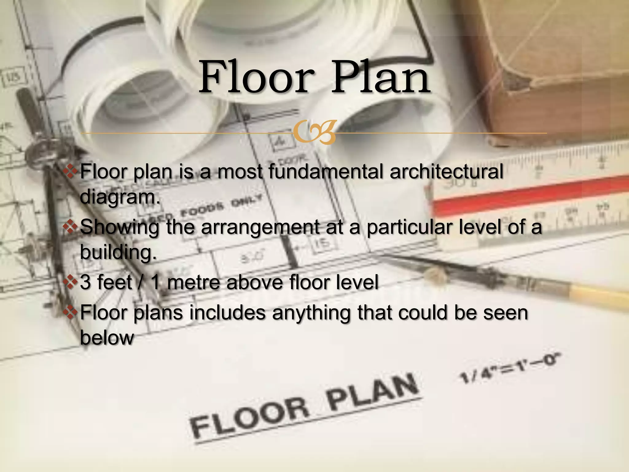 
Floor plan is a most fundamental architectural
diagram.
Showing the arrangement at a particular level of a
building.
3 feet / 1 metre above floor level
Floor plans includes anything that could be seen
below
Floor Plan
 