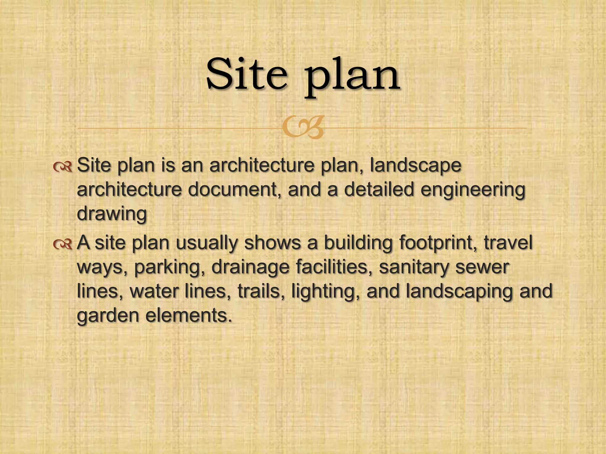
 Site plan is an architecture plan, landscape
architecture document, and a detailed engineering
drawing
 A site plan usually shows a building footprint, travel
ways, parking, drainage facilities, sanitary sewer
lines, water lines, trails, lighting, and landscaping and
garden elements.
Site plan
 