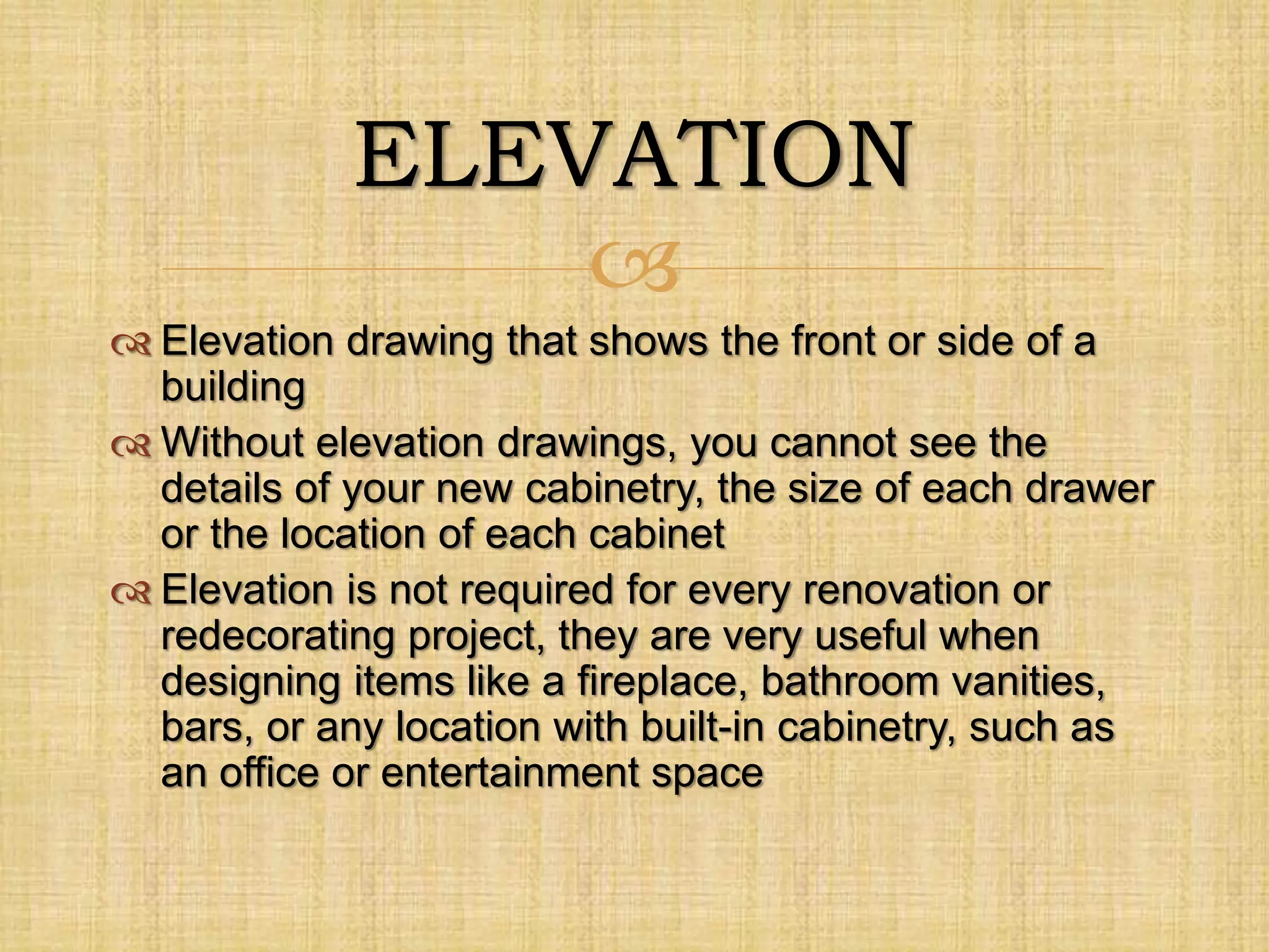 
ELEVATION
 Elevation drawing that shows the front or side of a
building
 Without elevation drawings, you cannot see the
details of your new cabinetry, the size of each drawer
or the location of each cabinet
 Elevation is not required for every renovation or
redecorating project, they are very useful when
designing items like a fireplace, bathroom vanities,
bars, or any location with built-in cabinetry, such as
an office or entertainment space
 