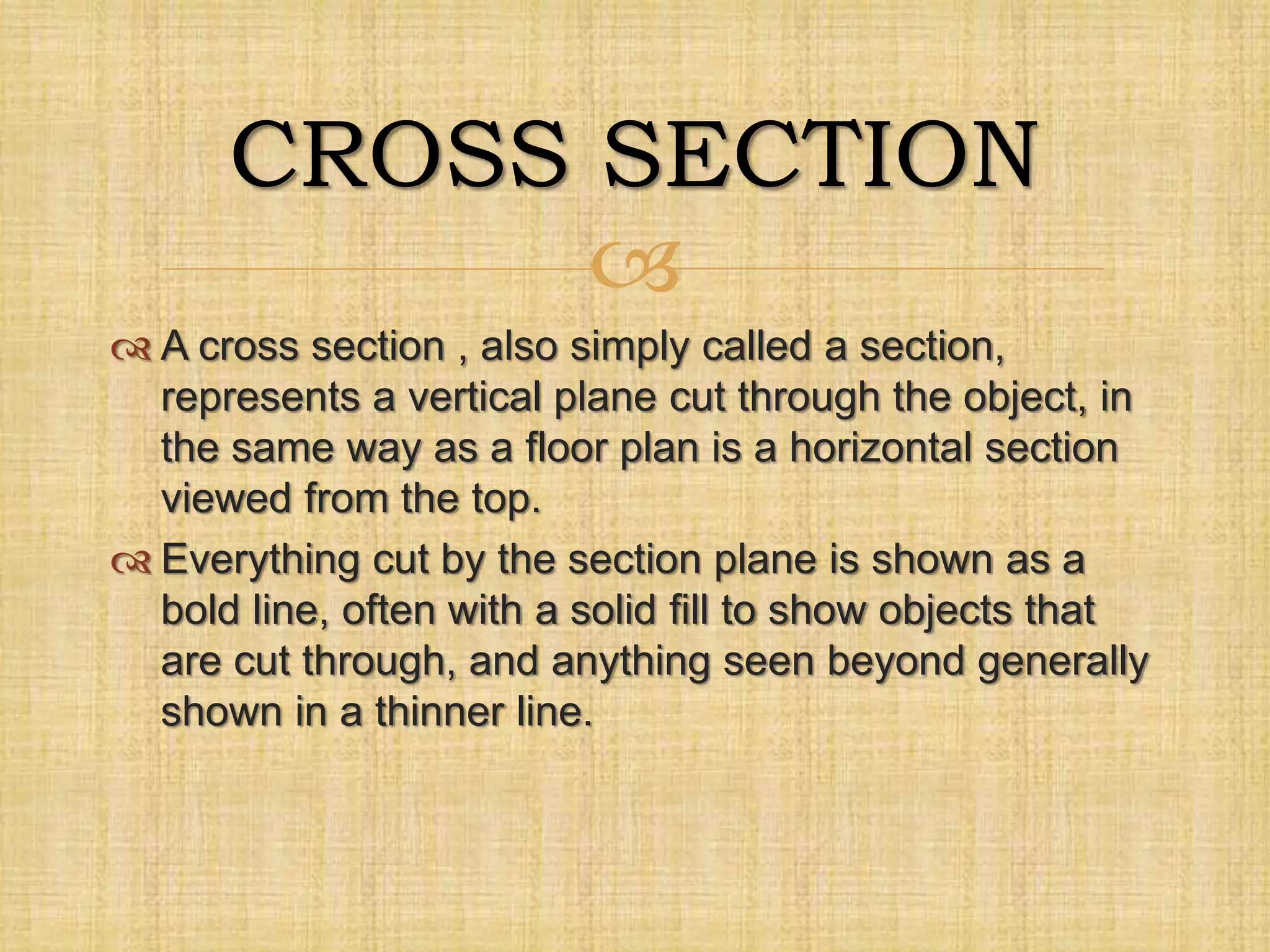 
 A cross section , also simply called a section,
represents a vertical plane cut through the object, in
the same way as a floor plan is a horizontal section
viewed from the top.
 Everything cut by the section plane is shown as a
bold line, often with a solid fill to show objects that
are cut through, and anything seen beyond generally
shown in a thinner line.
CROSS SECTION
 