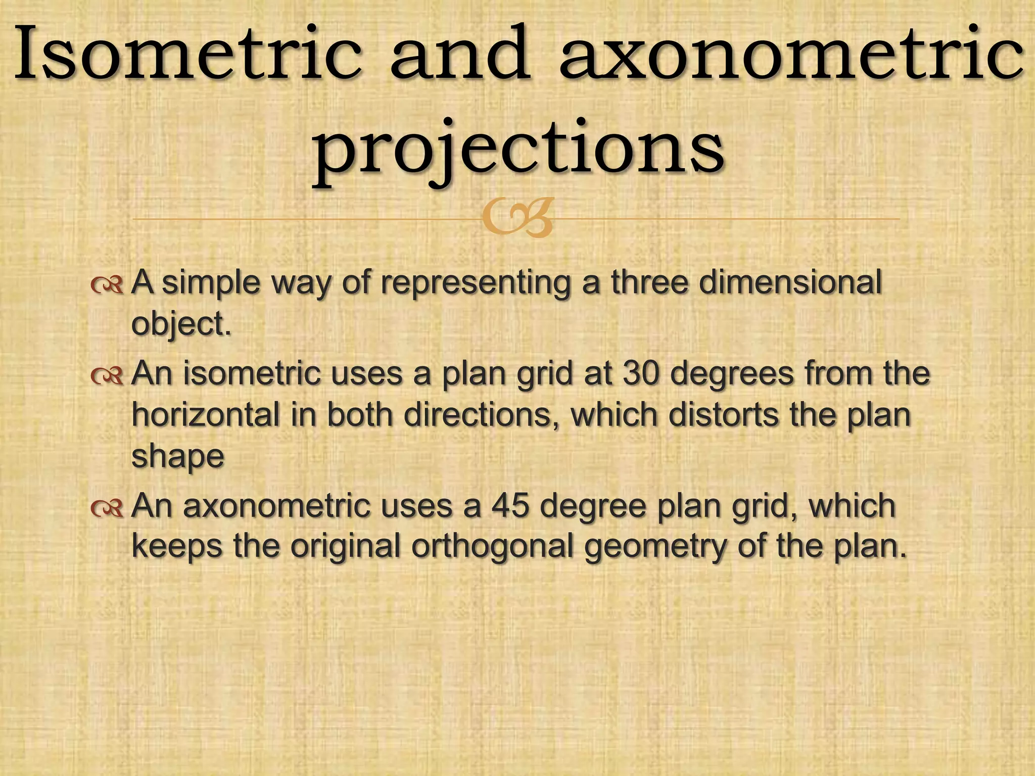 
 A simple way of representing a three dimensional
object.
 An isometric uses a plan grid at 30 degrees from the
horizontal in both directions, which distorts the plan
shape
 An axonometric uses a 45 degree plan grid, which
keeps the original orthogonal geometry of the plan.
Isometric and axonometric
projections
 