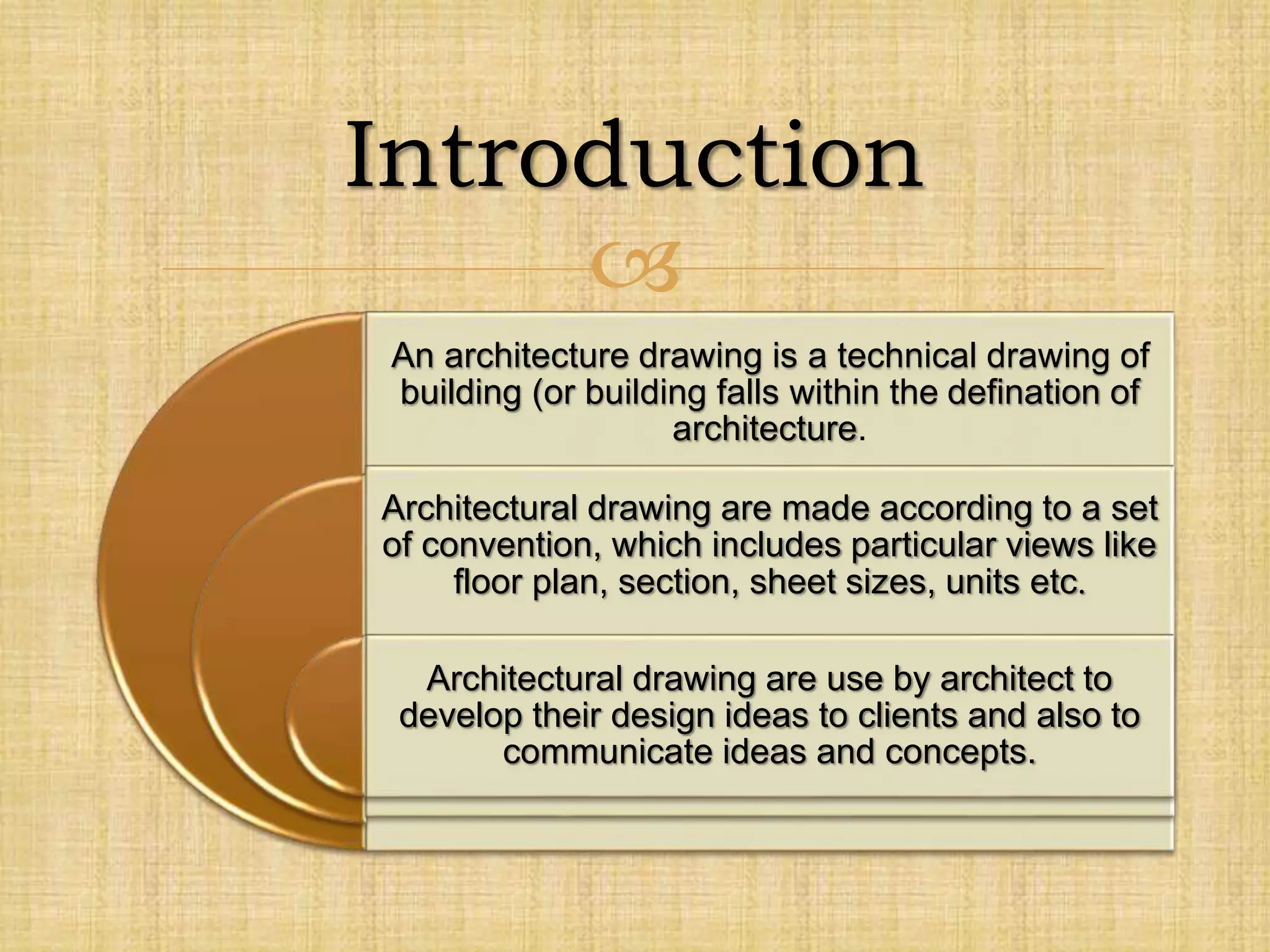 
An architecture drawing is a technical drawing of
building (or building falls within the defination of
architecture.
Architectural drawing are made according to a set
of convention, which includes particular views like
floor plan, section, sheet sizes, units etc.
Architectural drawing are use by architect to
develop their design ideas to clients and also to
communicate ideas and concepts.
Introduction
 