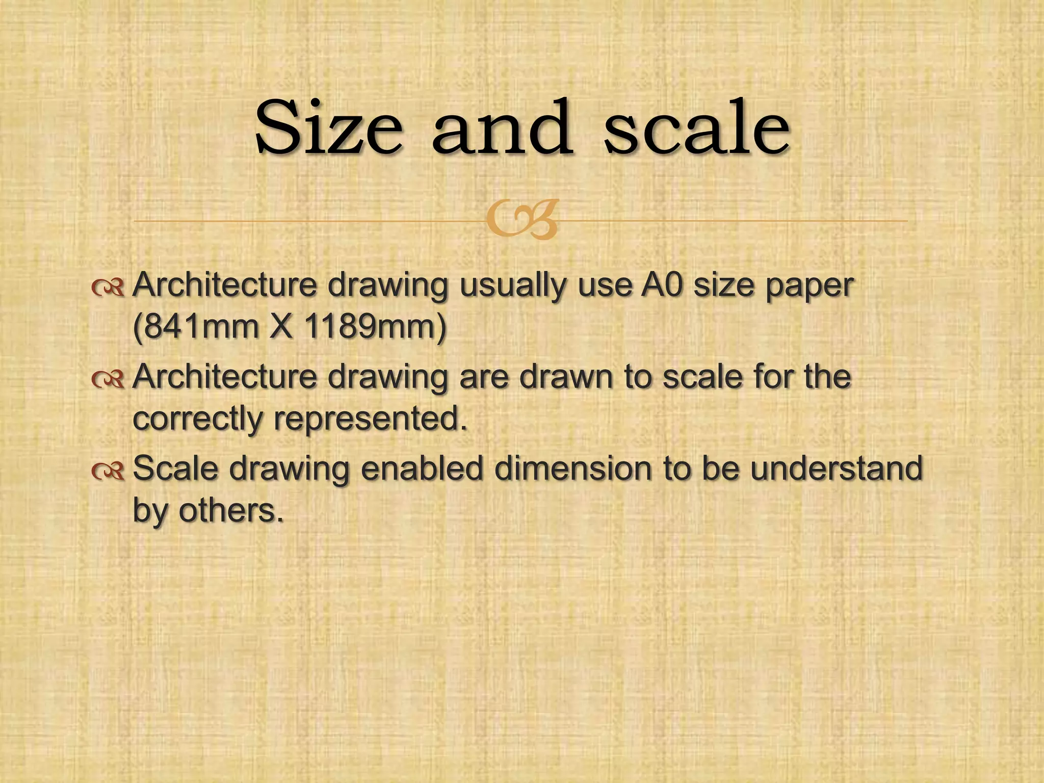 
 Architecture drawing usually use A0 size paper
(841mm X 1189mm)
 Architecture drawing are drawn to scale for the
correctly represented.
 Scale drawing enabled dimension to be understand
by others.
Size and scale
 