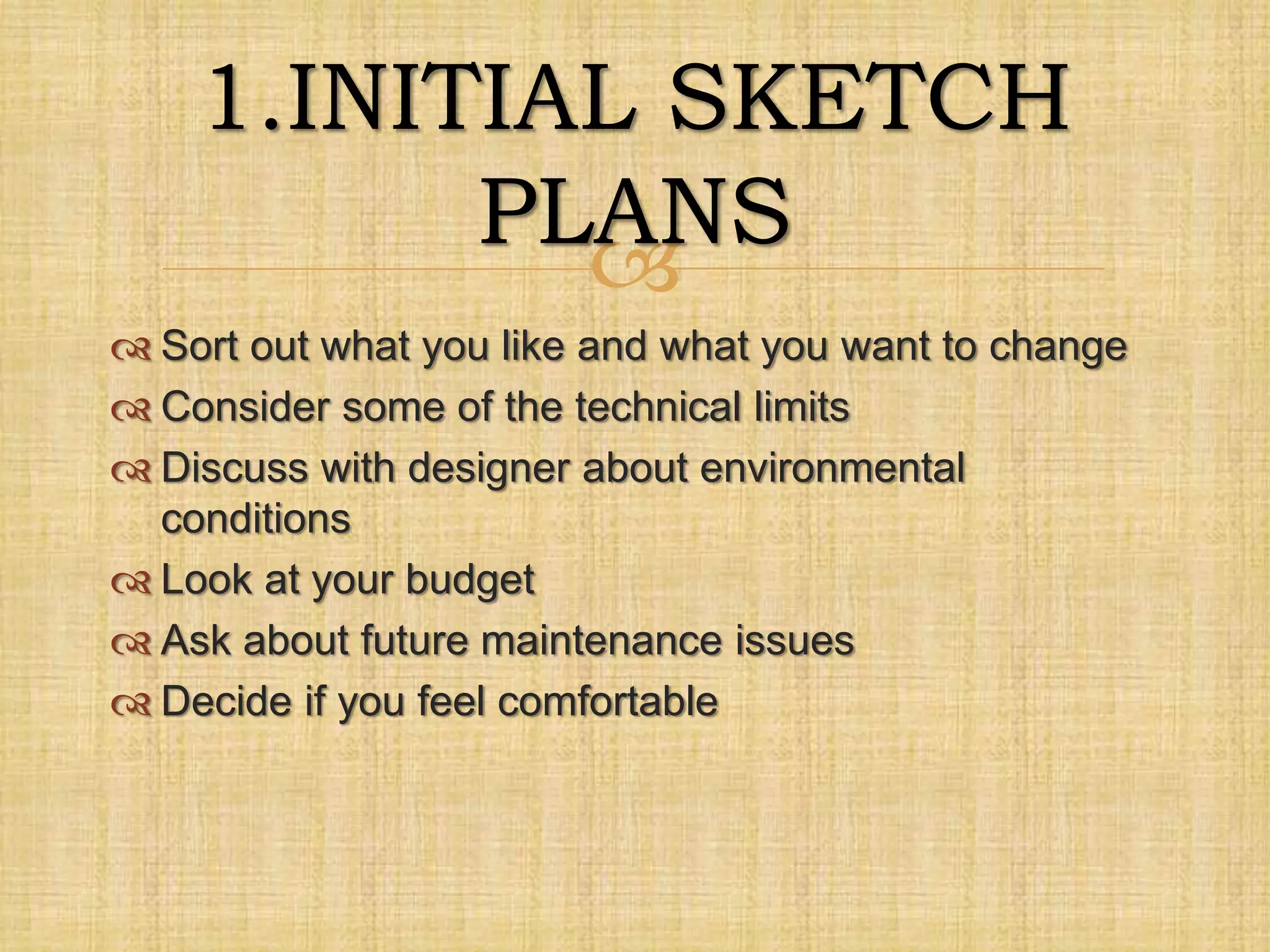 
 Sort out what you like and what you want to change
 Consider some of the technical limits
 Discuss with designer about environmental
conditions
 Look at your budget
 Ask about future maintenance issues
 Decide if you feel comfortable
1.INITIAL SKETCH
PLANS
 