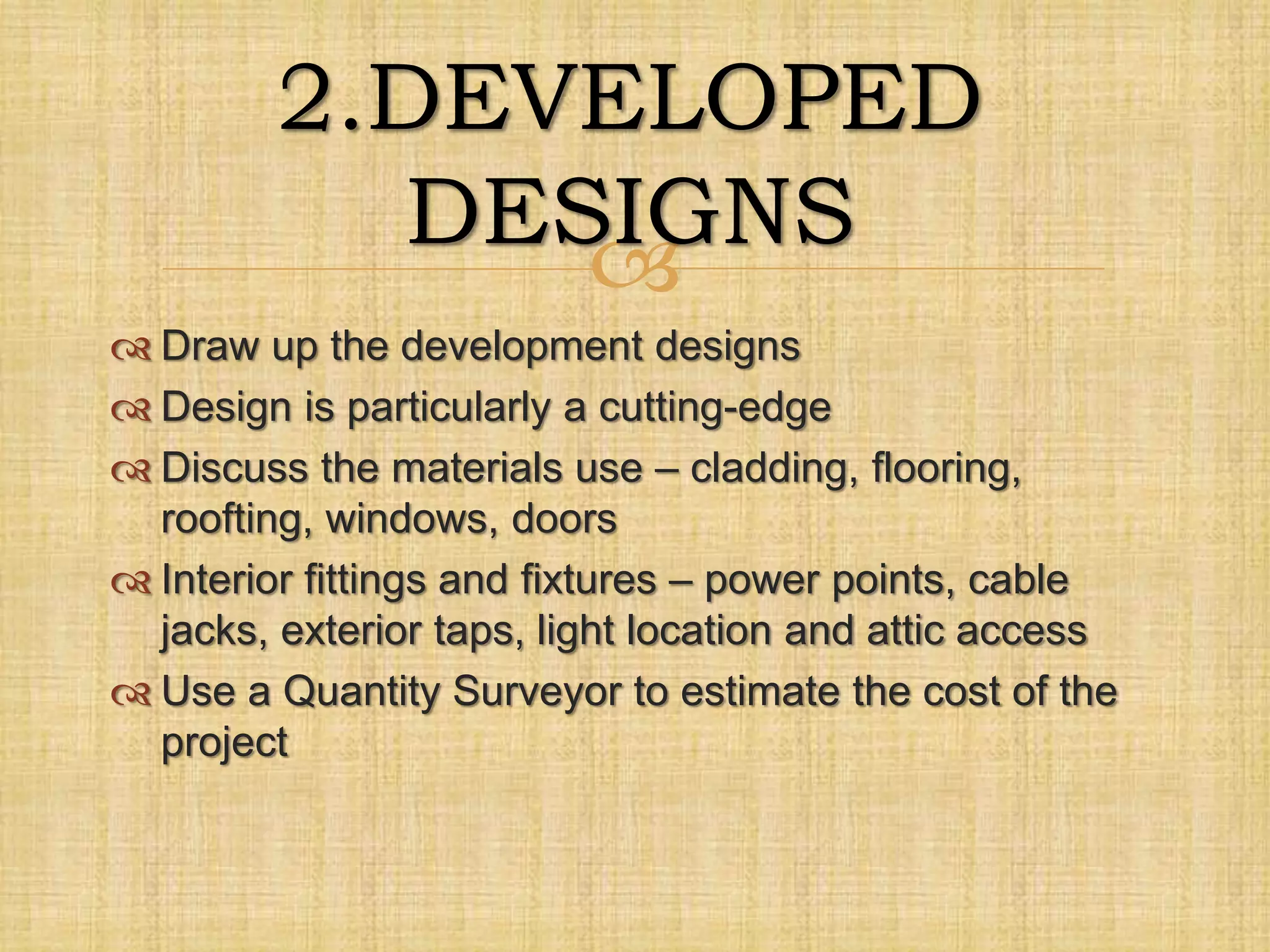 
 Draw up the development designs
 Design is particularly a cutting-edge
 Discuss the materials use – cladding, flooring,
roofting, windows, doors
 Interior fittings and fixtures – power points, cable
jacks, exterior taps, light location and attic access
 Use a Quantity Surveyor to estimate the cost of the
project
2.DEVELOPED
DESIGNS
 