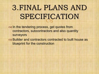 
 In the tendering process, get quotes from
contractors, subcontractors and also quantity
surveyors
 Builder and contractors contracted to built house as
blueprint for the construction
3.FINAL PLANS AND
SPECIFICATION
 