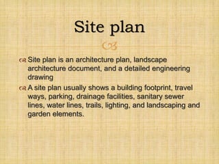 
 Site plan is an architecture plan, landscape
architecture document, and a detailed engineering
drawing
 A site plan usually shows a building footprint, travel
ways, parking, drainage facilities, sanitary sewer
lines, water lines, trails, lighting, and landscaping and
garden elements.
Site plan
 