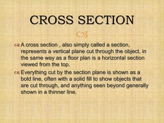 
 A cross section , also simply called a section,
represents a vertical plane cut through the object, in
the same way as a floor plan is a horizontal section
viewed from the top.
 Everything cut by the section plane is shown as a
bold line, often with a solid fill to show objects that
are cut through, and anything seen beyond generally
shown in a thinner line.
CROSS SECTION
 