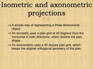 
 A simple way of representing a three dimensional
object.
 An isometric uses a plan grid at 30 degrees from the
horizontal in both directions, which distorts the plan
shape
 An axonometric uses a 45 degree plan grid, which
keeps the original orthogonal geometry of the plan.
Isometric and axonometric
projections
 